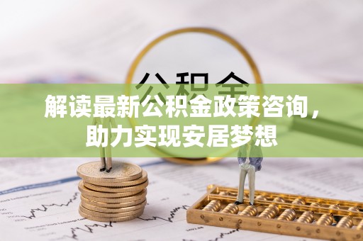 文圣解读最新公积金政策咨询，助力实现安居梦想