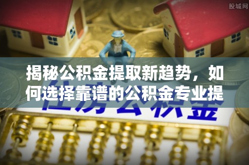 文圣揭秘公积金提取新趋势，如何选择靠谱的公积金专业提取代办服务