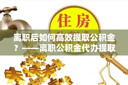 文圣离职后如何高效提取公积金？——离职公积金代办提取全流程解析