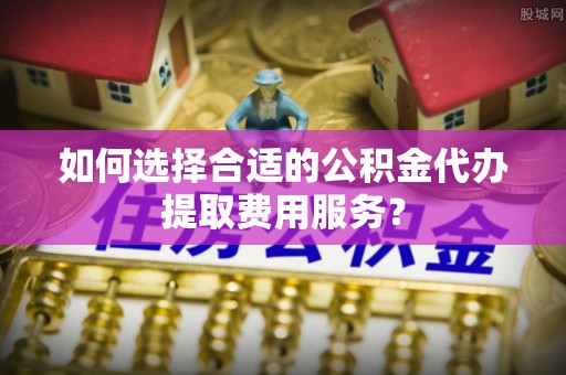文圣如何选择合适的公积金代办提取费用服务？
