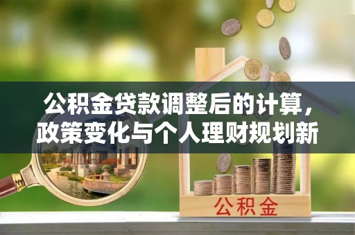 文圣公积金贷款调整后的计算，政策变化与个人理财规划新思路