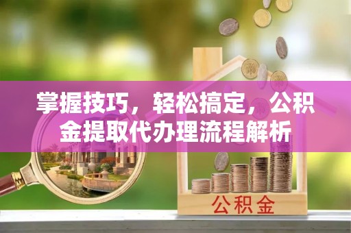 文圣掌握技巧，轻松搞定，公积金提取代办理流程解析
