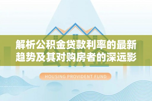 文圣解析公积金贷款利率的最新趋势及其对购房者的深远影响