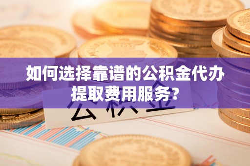 文圣如何选择靠谱的公积金代办提取费用服务？