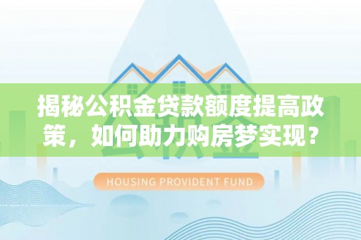 文圣揭秘公积金贷款额度提高政策，如何助力购房梦实现？