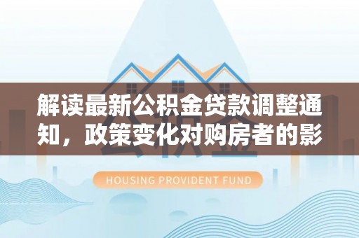 文圣解读最新公积金贷款调整通知，政策变化对购房者的影响与应对策略