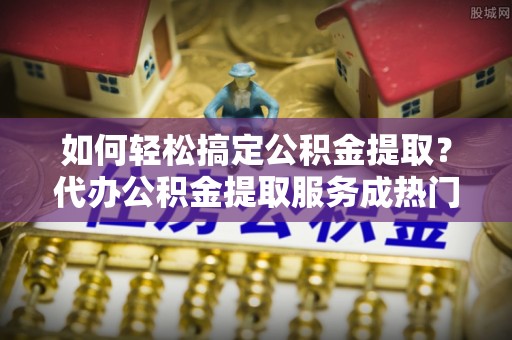 文圣如何轻松搞定公积金提取？代办公积金提取服务成热门选择