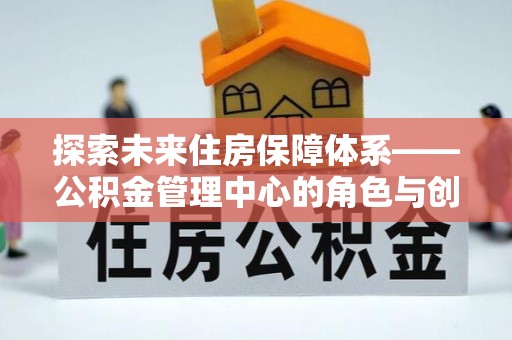 文圣探索未来住房保障体系——公积金管理中心的角色与创新