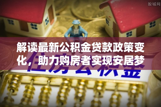 文圣解读最新公积金贷款政策变化，助力购房者实现安居梦想