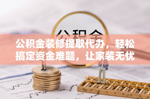 文圣公积金装修提取代办，轻松搞定资金难题，让家装无忧
