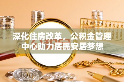 文圣深化住房改革，公积金管理中心助力居民安居梦想