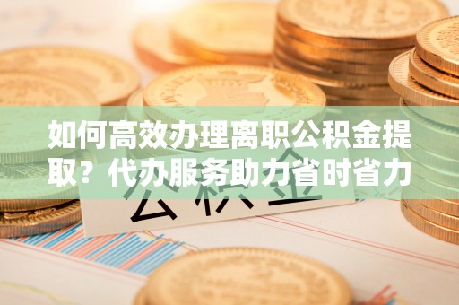 文圣如何高效办理离职公积金提取？代办服务助力省时省力