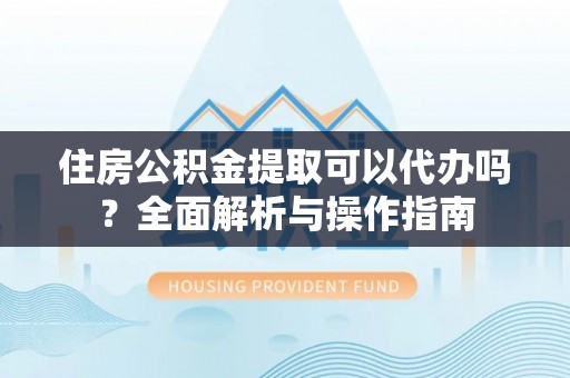 文圣住房公积金提取可以代办吗？全面解析与操作指南