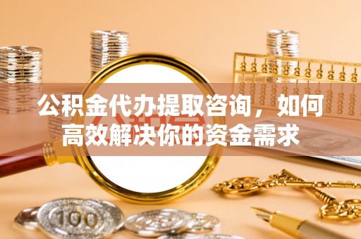 文圣公积金代办提取咨询，如何高效解决你的资金需求