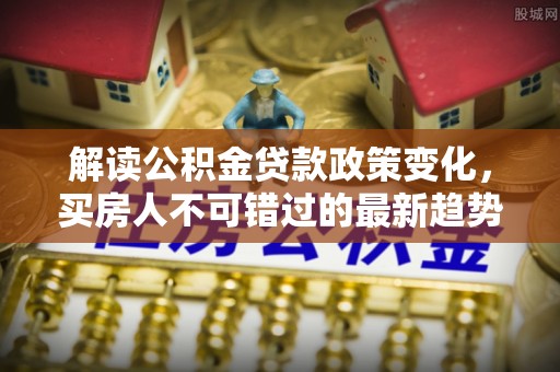 文圣解读公积金贷款政策变化，买房人不可错过的最新趋势