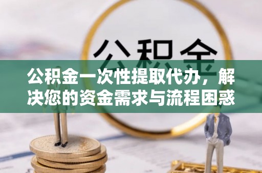 文圣公积金一次性提取代办，解决您的资金需求与流程困惑
