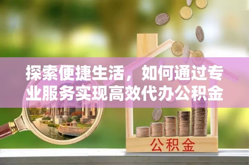 文圣探索便捷生活，如何通过专业服务实现高效代办公积金提取