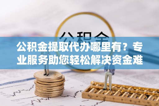 文圣公积金提取代办哪里有？专业服务助您轻松解决资金难题