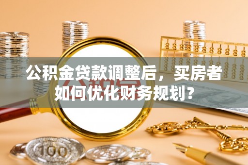 文圣公积金贷款调整后，买房者如何优化财务规划？