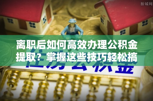 文圣离职后如何高效办理公积金提取？掌握这些技巧轻松搞定