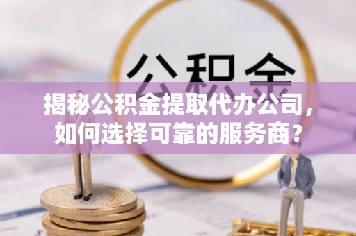 文圣揭秘公积金提取代办公司，如何选择可靠的服务商？