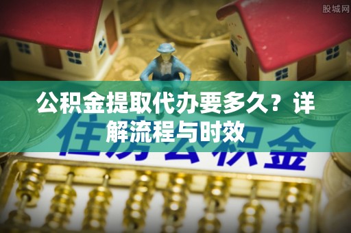 文圣公积金提取代办要多久？详解流程与时效
