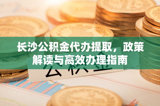 文圣长沙公积金代办提取，政策解读与高效办理指南