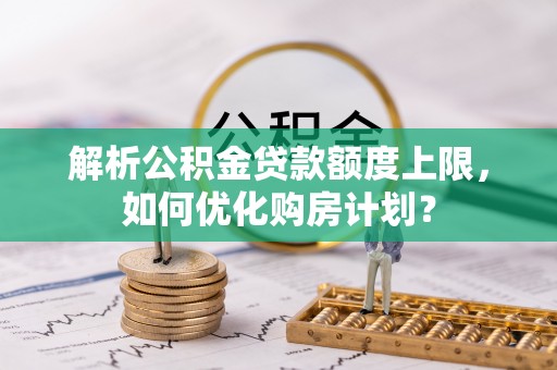 文圣解析公积金贷款额度上限，如何优化购房计划？
