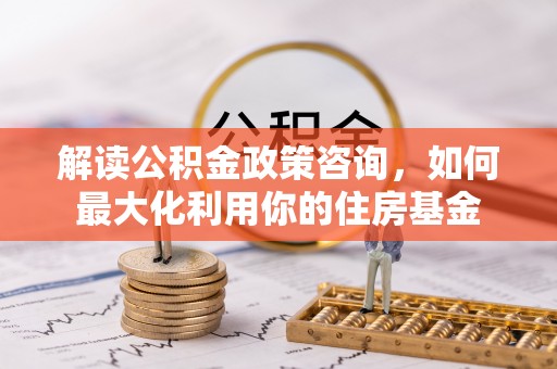 文圣解读公积金政策咨询，如何最大化利用你的住房基金