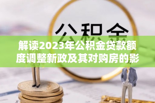 文圣解读2023年公积金贷款额度调整新政及其对购房的影响