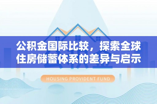 文圣公积金国际比较，探索全球住房储蓄体系的差异与启示