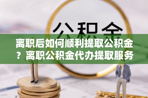 文圣离职后如何顺利提取公积金？离职公积金代办提取服务助力无忧办理