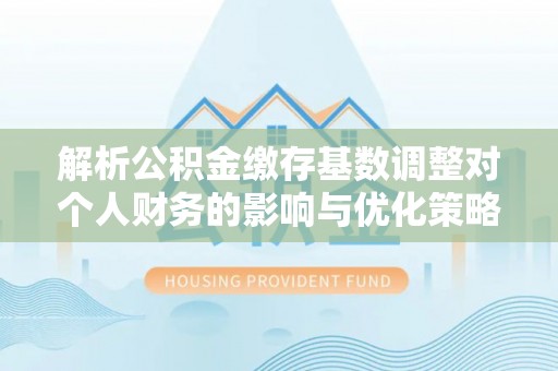文圣解析公积金缴存基数调整对个人财务的影响与优化策略