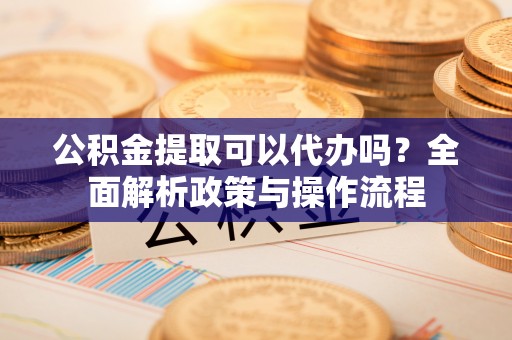 文圣公积金提取可以代办吗？全面解析政策与操作流程
