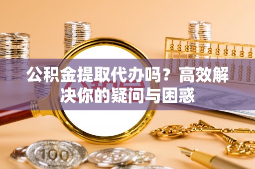文圣公积金提取代办吗？高效解决你的疑问与困惑