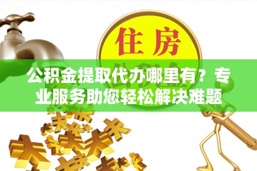 文圣公积金提取代办哪里有？专业服务助您轻松解决难题