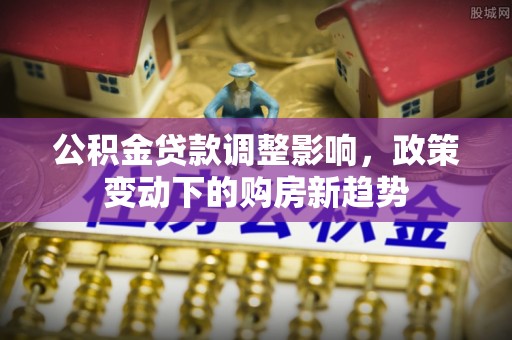 文圣公积金贷款调整影响，政策变动下的购房新趋势
