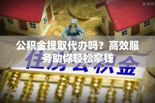 文圣公积金提取代办吗？高效服务助你轻松拿钱
