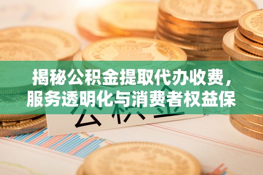 文圣揭秘公积金提取代办收费，服务透明化与消费者权益保障