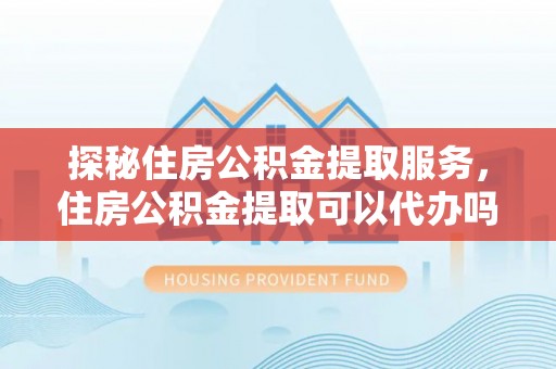 文圣探秘住房公积金提取服务，住房公积金提取可以代办吗的全方位解析