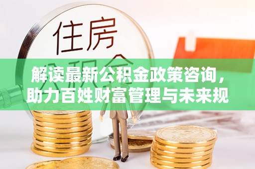 文圣解读最新公积金政策咨询，助力百姓财富管理与未来规划