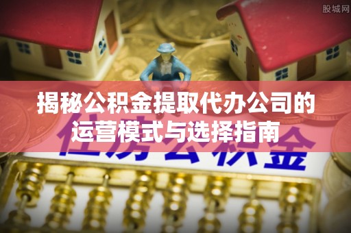 文圣揭秘公积金提取代办公司的运营模式与选择指南
