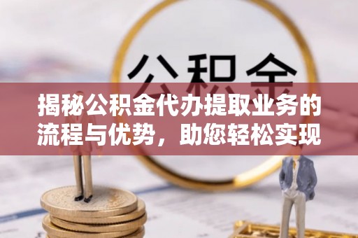 文圣揭秘公积金代办提取业务的流程与优势，助您轻松实现资金利用最大化