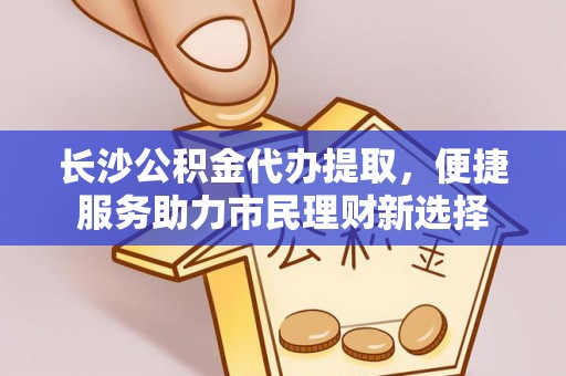 文圣长沙公积金代办提取，便捷服务助力市民理财新选择