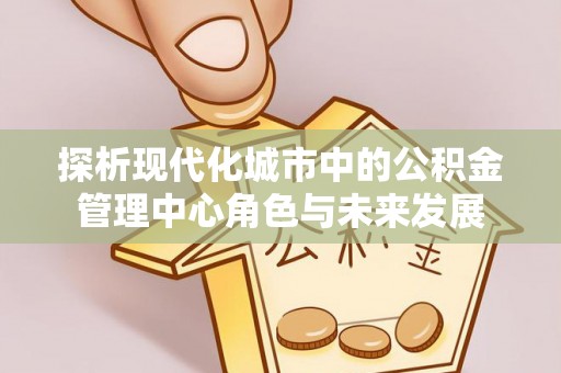 文圣探析现代化城市中的公积金管理中心角色与未来发展