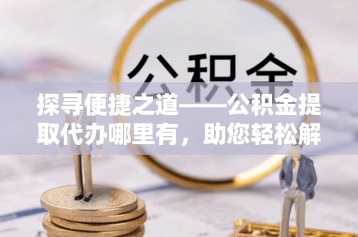 文圣探寻便捷之道——公积金提取代办哪里有，助您轻松解决资金难题