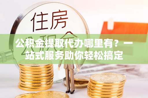 文圣公积金提取代办哪里有？一站式服务助你轻松搞定