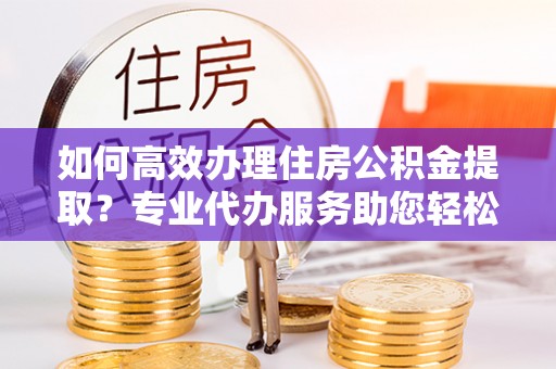 文圣如何高效办理住房公积金提取？专业代办服务助您轻松搞定