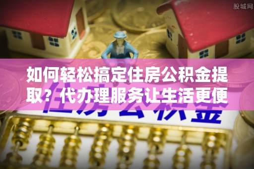 文圣如何轻松搞定住房公积金提取？代办理服务让生活更便捷！