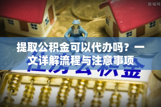 文圣提取公积金可以代办吗？一文详解流程与注意事项